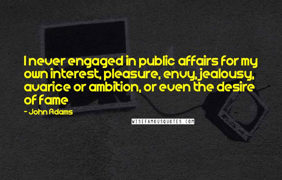 John Adams Quotes: I never engaged in public affairs for my own interest, pleasure, envy, jealousy, avarice or ambition, or even the desire of fame