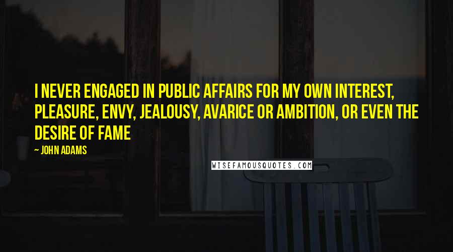 John Adams Quotes: I never engaged in public affairs for my own interest, pleasure, envy, jealousy, avarice or ambition, or even the desire of fame