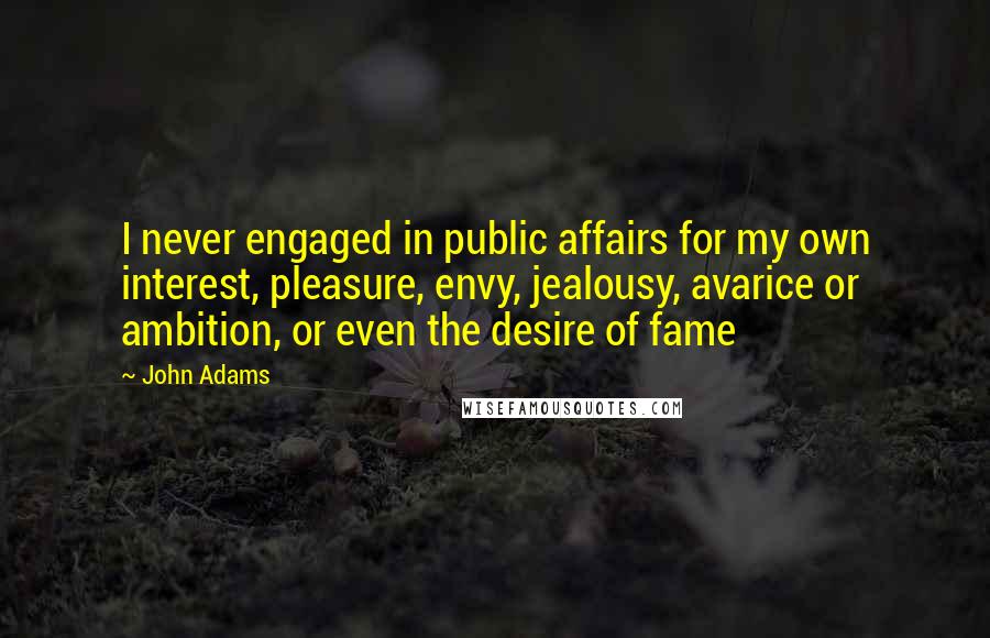 John Adams Quotes: I never engaged in public affairs for my own interest, pleasure, envy, jealousy, avarice or ambition, or even the desire of fame