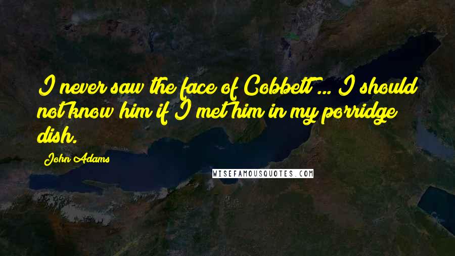 John Adams Quotes: I never saw the face of Cobbett ... I should not know him if I met him in my porridge dish.