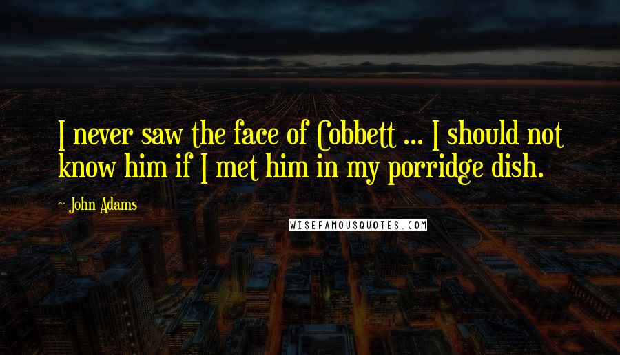 John Adams Quotes: I never saw the face of Cobbett ... I should not know him if I met him in my porridge dish.