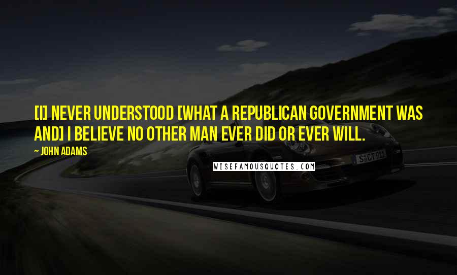 John Adams Quotes: [I] never understood [what a republican government was and] I believe no other man ever did or ever will.