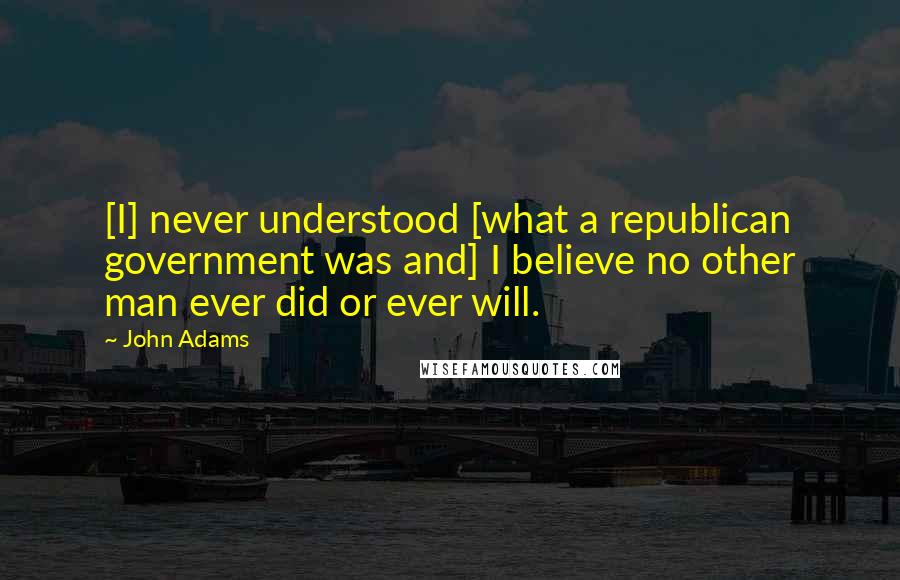 John Adams Quotes: [I] never understood [what a republican government was and] I believe no other man ever did or ever will.