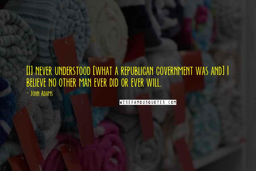 John Adams Quotes: [I] never understood [what a republican government was and] I believe no other man ever did or ever will.