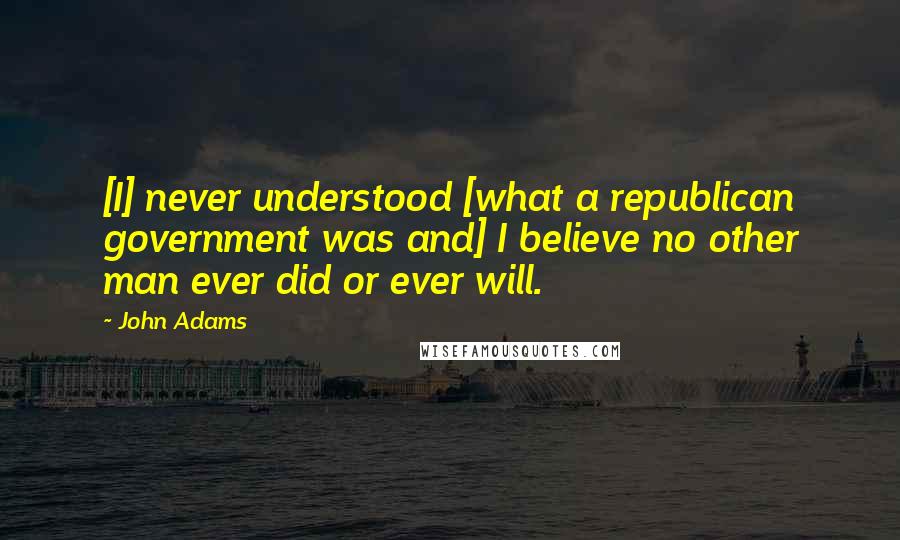 John Adams Quotes: [I] never understood [what a republican government was and] I believe no other man ever did or ever will.