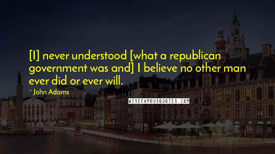 John Adams Quotes: [I] never understood [what a republican government was and] I believe no other man ever did or ever will.