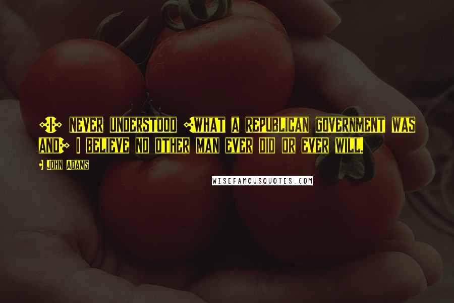 John Adams Quotes: [I] never understood [what a republican government was and] I believe no other man ever did or ever will.