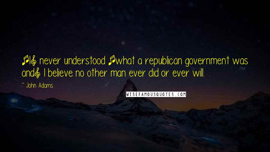 John Adams Quotes: [I] never understood [what a republican government was and] I believe no other man ever did or ever will.