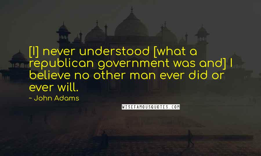 John Adams Quotes: [I] never understood [what a republican government was and] I believe no other man ever did or ever will.