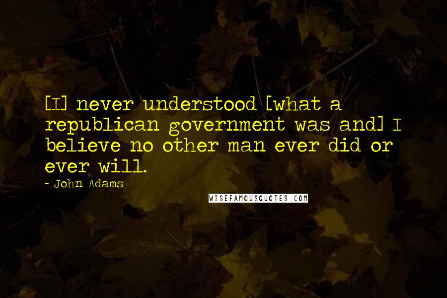 John Adams Quotes: [I] never understood [what a republican government was and] I believe no other man ever did or ever will.