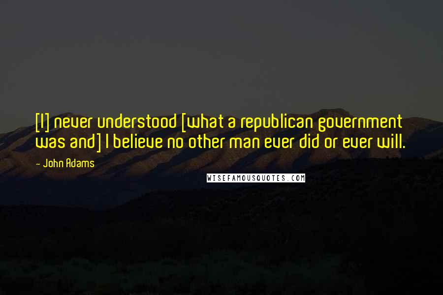 John Adams Quotes: [I] never understood [what a republican government was and] I believe no other man ever did or ever will.