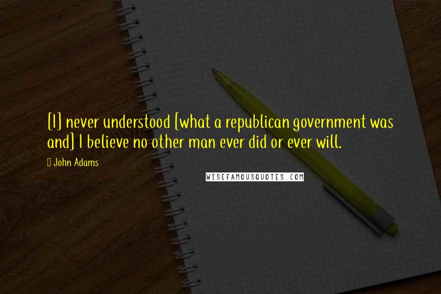 John Adams Quotes: [I] never understood [what a republican government was and] I believe no other man ever did or ever will.