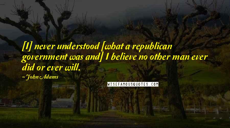 John Adams Quotes: [I] never understood [what a republican government was and] I believe no other man ever did or ever will.