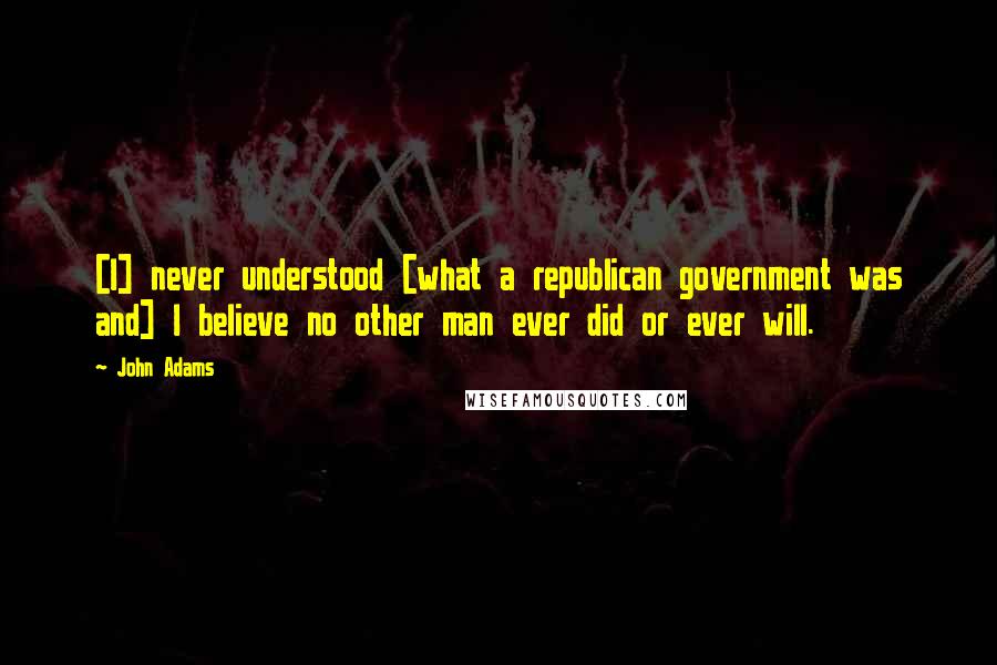 John Adams Quotes: [I] never understood [what a republican government was and] I believe no other man ever did or ever will.