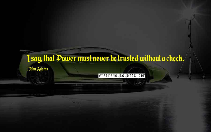 John Adams Quotes: I say, that Power must never be trusted without a check.