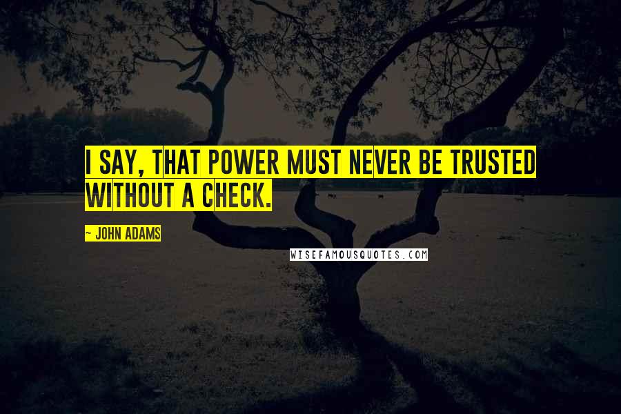 John Adams Quotes: I say, that Power must never be trusted without a check.