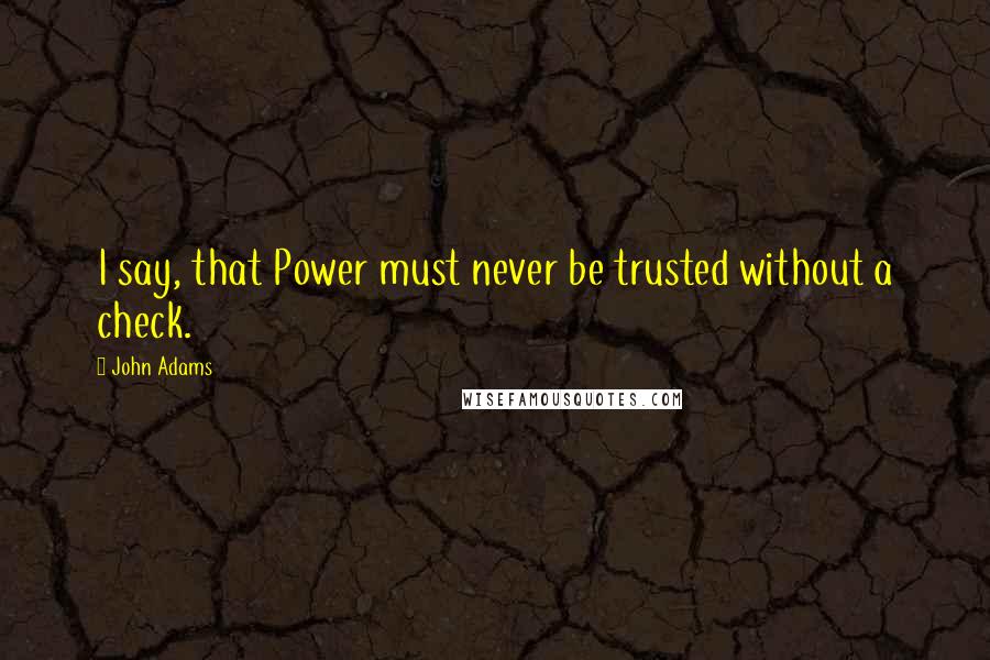 John Adams Quotes: I say, that Power must never be trusted without a check.