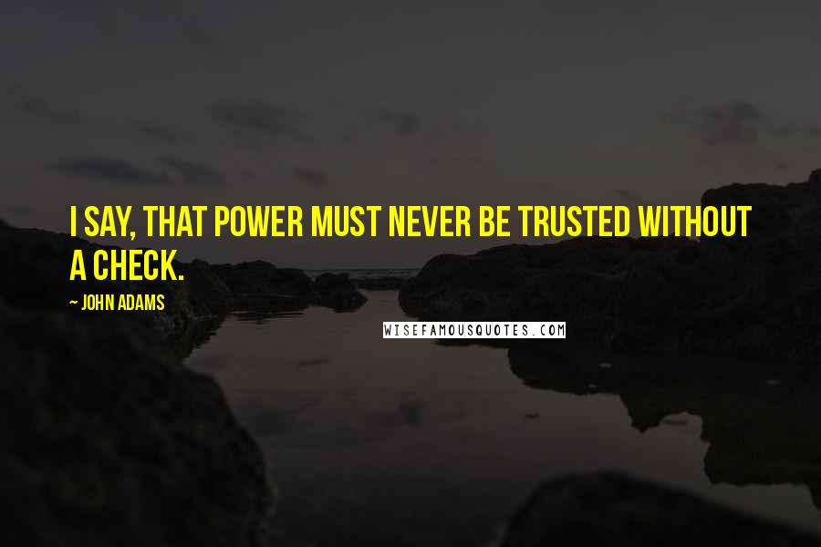 John Adams Quotes: I say, that Power must never be trusted without a check.