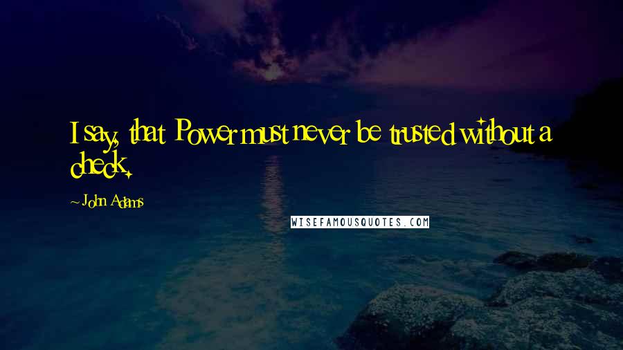 John Adams Quotes: I say, that Power must never be trusted without a check.