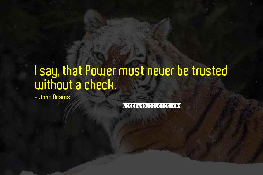 John Adams Quotes: I say, that Power must never be trusted without a check.