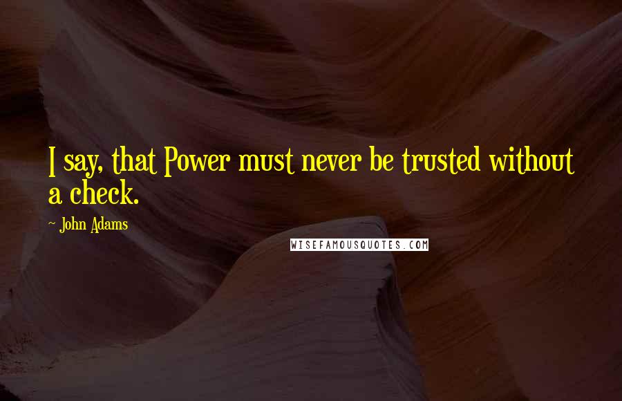 John Adams Quotes: I say, that Power must never be trusted without a check.