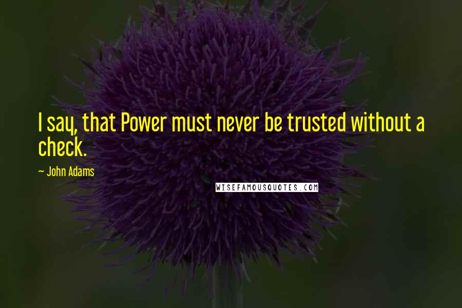 John Adams Quotes: I say, that Power must never be trusted without a check.