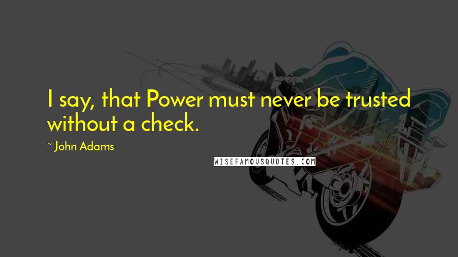 John Adams Quotes: I say, that Power must never be trusted without a check.