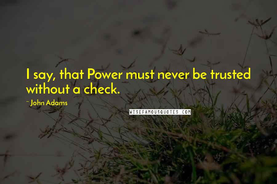 John Adams Quotes: I say, that Power must never be trusted without a check.