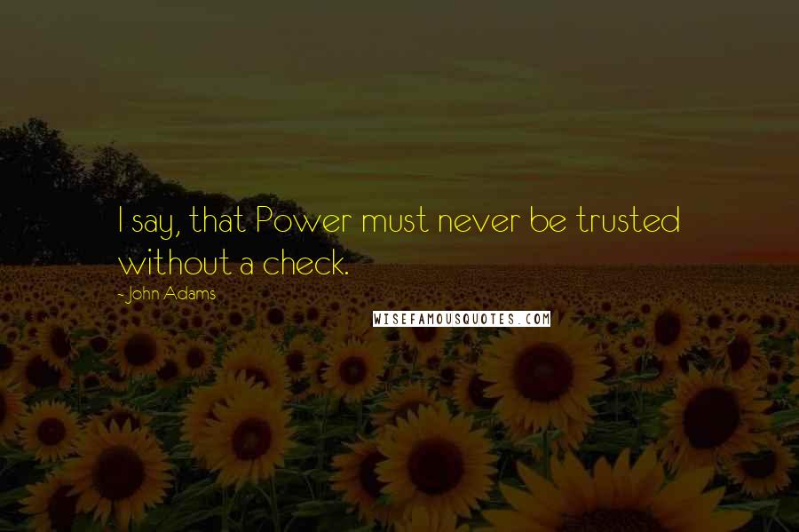 John Adams Quotes: I say, that Power must never be trusted without a check.