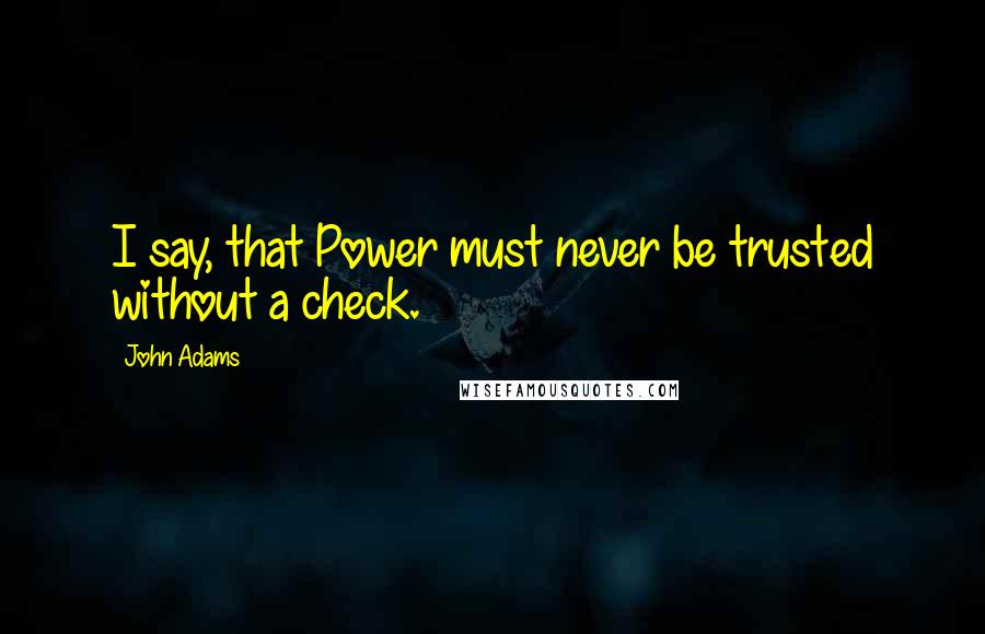 John Adams Quotes: I say, that Power must never be trusted without a check.