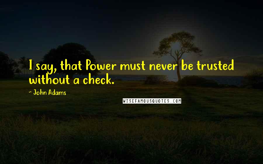 John Adams Quotes: I say, that Power must never be trusted without a check.