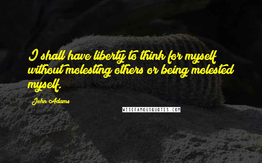 John Adams Quotes: I shall have liberty to think for myself without molesting others or being molested myself.