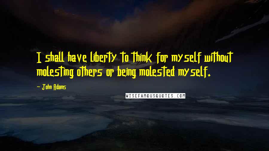 John Adams Quotes: I shall have liberty to think for myself without molesting others or being molested myself.