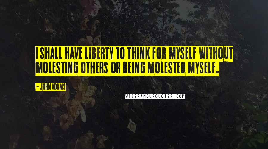 John Adams Quotes: I shall have liberty to think for myself without molesting others or being molested myself.