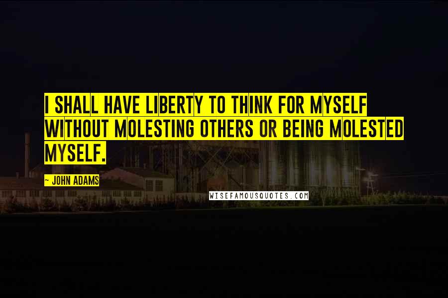 John Adams Quotes: I shall have liberty to think for myself without molesting others or being molested myself.