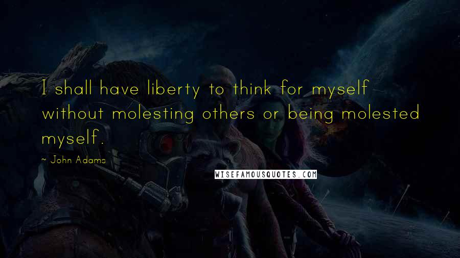 John Adams Quotes: I shall have liberty to think for myself without molesting others or being molested myself.