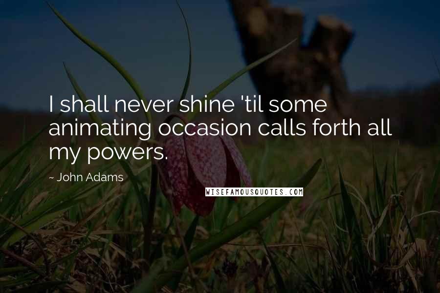 John Adams Quotes: I shall never shine 'til some animating occasion calls forth all my powers.