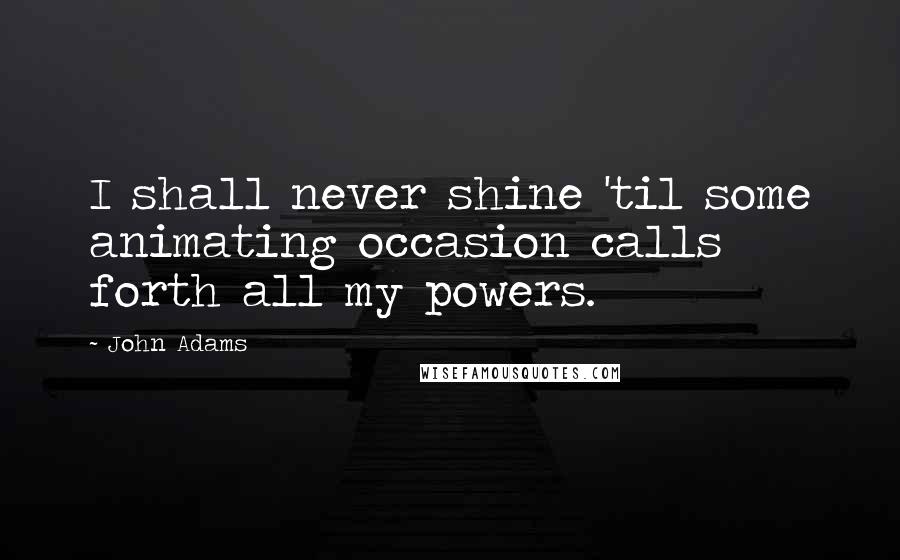 John Adams Quotes: I shall never shine 'til some animating occasion calls forth all my powers.