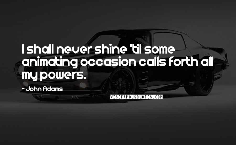 John Adams Quotes: I shall never shine 'til some animating occasion calls forth all my powers.