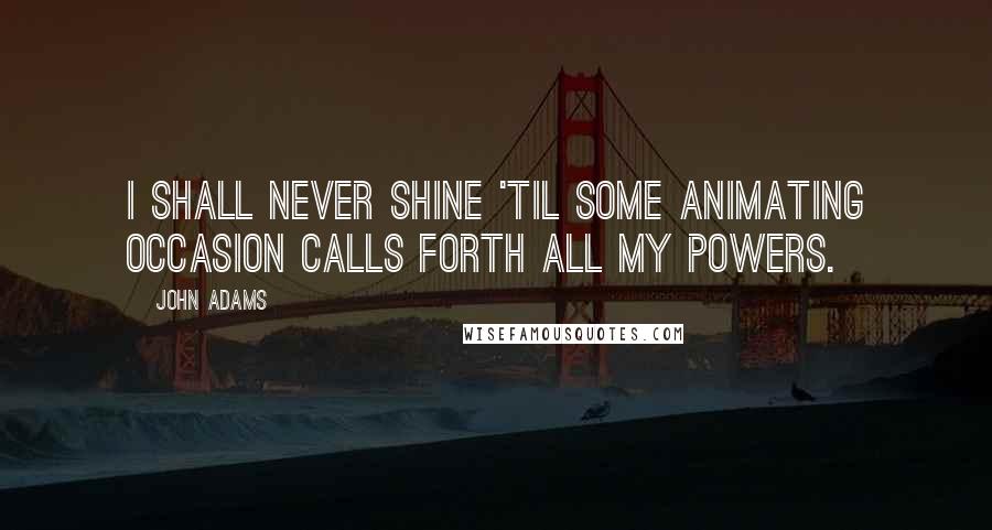 John Adams Quotes: I shall never shine 'til some animating occasion calls forth all my powers.