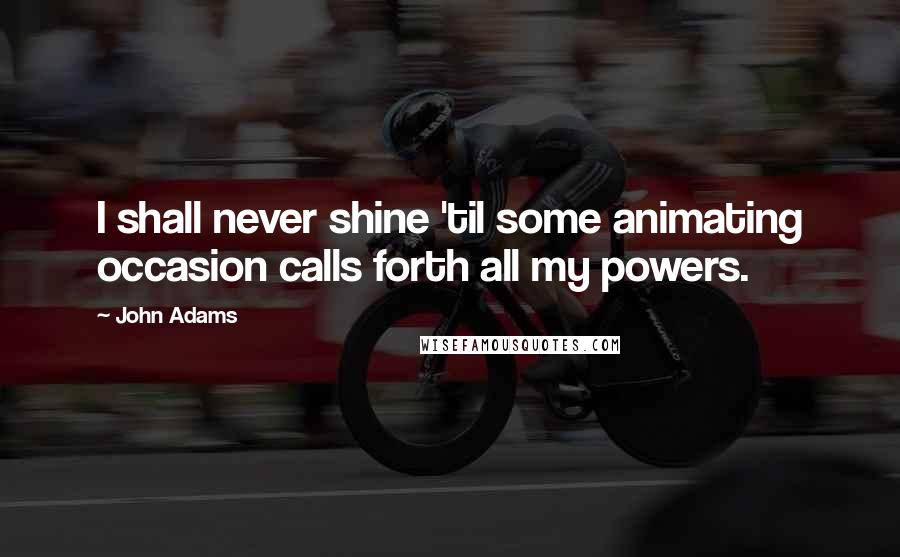 John Adams Quotes: I shall never shine 'til some animating occasion calls forth all my powers.