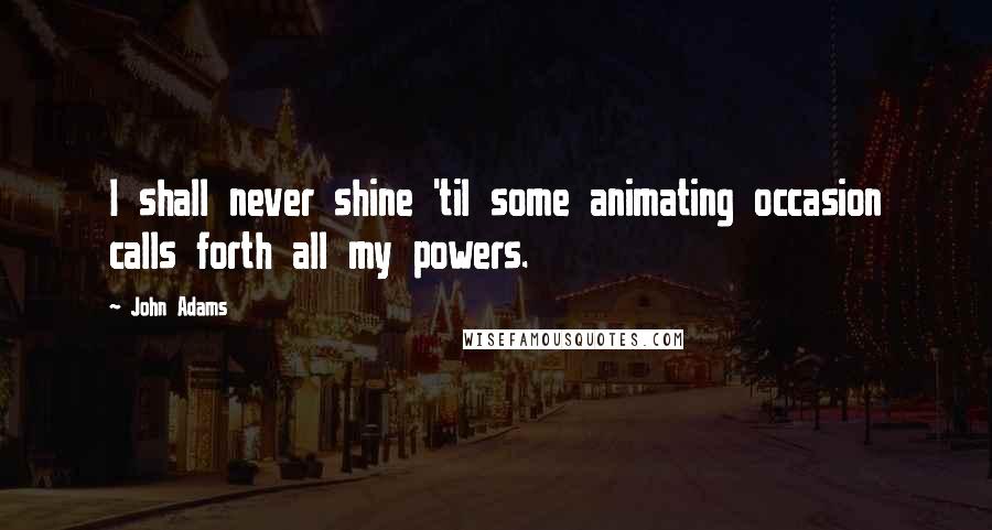 John Adams Quotes: I shall never shine 'til some animating occasion calls forth all my powers.