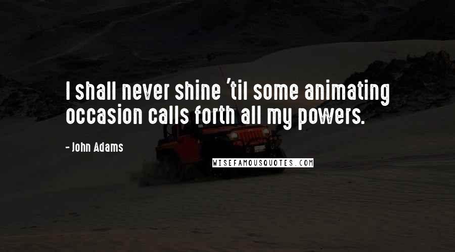 John Adams Quotes: I shall never shine 'til some animating occasion calls forth all my powers.