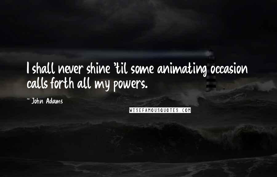 John Adams Quotes: I shall never shine 'til some animating occasion calls forth all my powers.