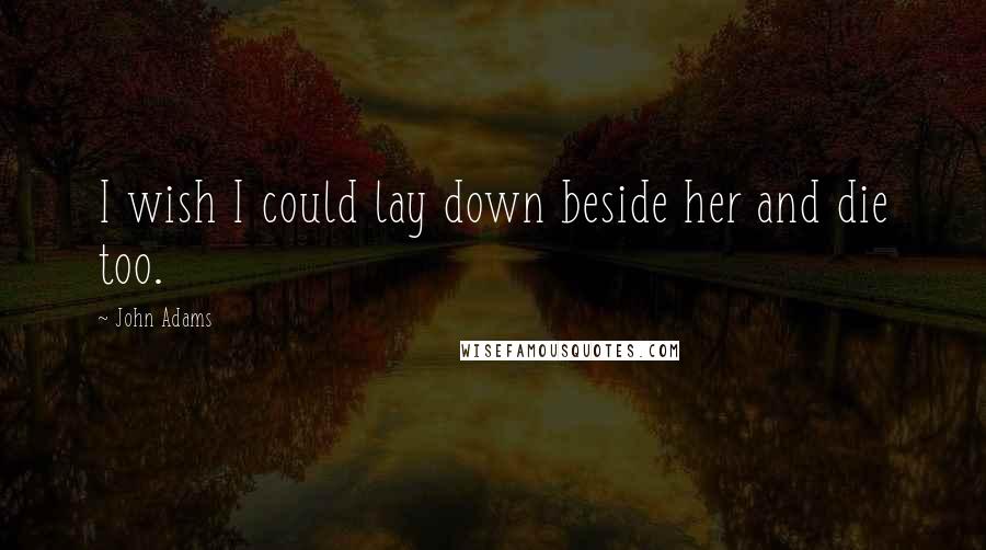 John Adams Quotes: I wish I could lay down beside her and die too.