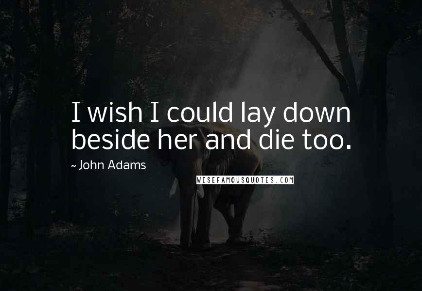 John Adams Quotes: I wish I could lay down beside her and die too.