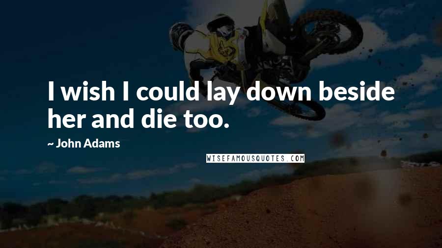 John Adams Quotes: I wish I could lay down beside her and die too.