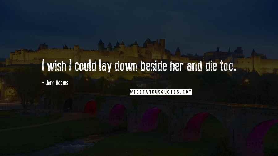 John Adams Quotes: I wish I could lay down beside her and die too.