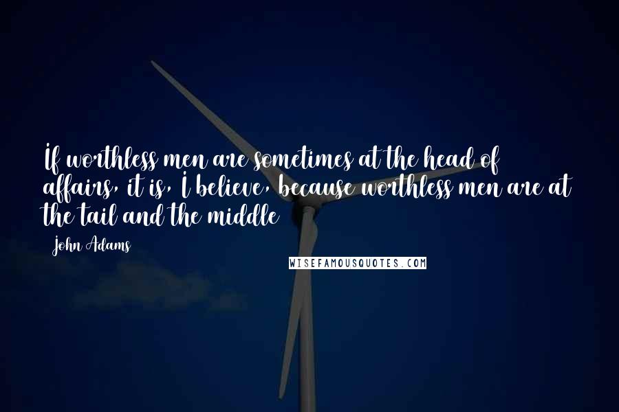 John Adams Quotes: If worthless men are sometimes at the head of affairs, it is, I believe, because worthless men are at the tail and the middle