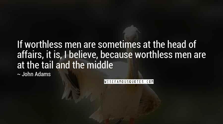 John Adams Quotes: If worthless men are sometimes at the head of affairs, it is, I believe, because worthless men are at the tail and the middle